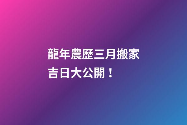 龍年農歷三月搬家吉日大公開！